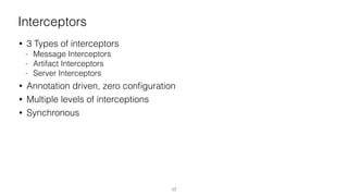 Interceptors
• 3 Types of interceptors
- Message Interceptors
- Artifact Interceptors
- Server Interceptors
• Annotation driven, zero conﬁguration
• Multiple levels of interceptions
• Synchronous
17
 