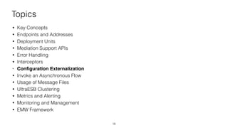 Topics
• Key Concepts
• Endpoints and Addresses
• Deployment Units
• Mediation Support APIs
• Error Handling
• Interceptors
• Conﬁguration Externalization
• Invoke an Asynchronous Flow
• Usage of Message Files
• UltraESB Clustering
• Metrics and Alerting
• Monitoring and Management
• EMW Framework
18
 