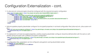 Conﬁguration Externalization - cont.
• In ultra-root.xml, string encryptor should be conﬁgured with the required encryption conﬁguration
<bean name="stringEncryptor" class="org.jasypt.encryption.pbe.StandardPBEStringEncryptor"> 
<property name="config"> 
<bean class="org.jasypt.encryption.pbe.config.EnvironmentStringPBEConfig"> 
<property name="algorithm" value="PBEWITHSHA256AND256BITAES-CBC-BC"/> 
<property name="passwordEnvName" value="APP_PASSWORD"/> 
<property name="providerClassName" value="org.bouncycastle.jce.provider.BouncyCastleProvider"/> 
<property name="providerName" value="BC"/> 
</bean> 
</property> 
</bean> 
• Add encryptable property placeholder conﬁgurer for encrypted properties in root level conﬁguration ﬁles (ultra-root.xml, ultra-custom.xml
etc.)
<bean id="root-secure-property-configurer" class="org.adroitlogic.ultraesb.core.helper.EncryptablePropertyPlaceholderConfigurer"> 
<constructor-arg ref="stringEncryptor"/> 
</bean> 
• For deployment unit level encrypted properties, another property placeholder conﬁgurer should be deﬁned either with the same or with
another string encryptor with a different encryption conﬁguration
<bean id="du-secure-property-configurer" class="org.adroitlogic.ultraesb.core.helper.EncryptablePropertyPlaceholderConfigurer"> 
<constructor-arg ref="stringEncryptor"/> 
</bean> 
• In conﬁguration ﬁles, parameters can be conﬁgured using generic spring placeholders syntax
<u:endpoint id="test-endpoint"> 
<u:address>${externalized.url}</u:address> 
</u:endpoint>
20
 