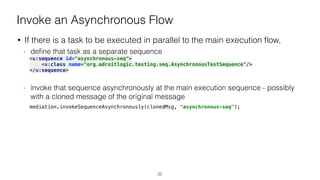 Invoke an Asynchronous Flow
• If there is a task to be executed in parallel to the main execution ﬂow,
- deﬁne that task as a separate sequence
<u:sequence id="asynchronous-seq"> 
<u:class name="org.adroitlogic.testing.seq.AsynchronousTestSequence"/> 
</u:sequence> 
- invoke that sequence asynchronously at the main execution sequence - possibly
with a cloned message of the original message
mediation.invokeSequenceAsynchronously(clonedMsg, "asynchronous-seq");
22
 