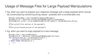 Usage of Message Files for Large Payload Manipulations
• Eg: when you want to prepare your response message with a large payload which should
be constructed by combining string values - possibly with a considerable size
Message responseMsg = msg.createDefaultResponseMessage(); 
MessageFile mf = mediation.resetPayloadToNewMessageFile(responseMsg); 
BufferedWriter writer = Files.newBufferedWriter(mf.toPath(), StandardCharsets.UTF_8); 
……… 
writer.write(“first portion of the payload”); 
……… 
writer.write(“second portion of the payload”); 
• Eg: when you want to copy payload to a new message,
Message clone = msg.cloneMessage(); 
MessageFile mf = mediation.resetPayloadToNewMessageFile(clone); 
try (OutputStream out = mf.getOutputStream()) { 
msg.getCurrentPayload().writeTo(out); 
} catch (final IOException e) {  
………… 
}
25
 