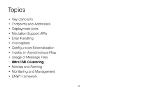 Topics
• Key Concepts
• Endpoints and Addresses
• Deployment Units
• Mediation Support APIs
• Error Handling
• Interceptors
• Conﬁguration Externalization
• Invoke an Asynchronous Flow
• Usage of Message Files
• UltraESB Clustering
• Metrics and Alerting
• Monitoring and Management
• EMW Framework
26
 