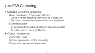 UltraESB Clustering
• UltraESB Clustering separates:
- Group Coordination & Cooperative Control
‣ Group of nodes operating seamlessly as a single unit
‣ Mechanism to control complete cluster as a single unit
- State replication
‣ By default nothing is shared between nodes in a cluster
‣ Any state shared is through Caching
• Cluster management
- ZooKeeper + JMX
- Connect to any node, control the cluster
- Cluster wide management commands
27
 