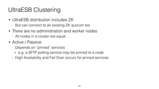 UltraESB Clustering
• UltraESB distribution includes ZK
- But can connect to an existing ZK quorum too
• There are no administration and worker nodes
- All nodes in a cluster are equal
• Active / Passive
- Depends on “pinned” services
‣ e.g. a SFTP polling service may be pinned to a node
- High Availability and Fail Over occurs for pinned services
29
 