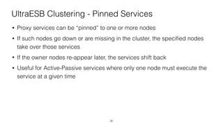 UltraESB Clustering - Pinned Services
• Proxy services can be “pinned” to one or more nodes
• If such nodes go down or are missing in the cluster, the speciﬁed nodes
take over those services
• If the owner nodes re-appear later, the services shift back
• Useful for Active-Passive services where only one node must execute the
service at a given time
30
 