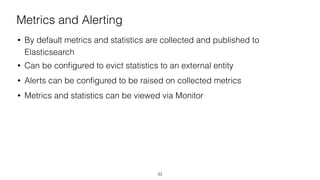 Metrics and Alerting
• By default metrics and statistics are collected and published to
Elasticsearch
• Can be conﬁgured to evict statistics to an external entity
• Alerts can be conﬁgured to be raised on collected metrics
• Metrics and statistics can be viewed via Monitor
33
 