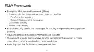 EMW Framework
• Enterprise Middleware Framework (EMW)
- Framework for fast delivery of solutions based on UltraESB
‣ Pub-Sub style messaging
‣ Request-Response style messaging
- Guaranteed delivery
- At least once delivery
• Asynchronously persist the messages for tracing and provides message level
auditing
• Visualize persisted message information via IMonitor
• The amount of code that you have to write to implement a solution is made
minimal and provides a standard dashboard view
• A deployment that facilitates a complete solution
37
 