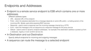 Endpoints and Addresses
• Endpoint is a remote service endpoint to ESB which contains one or more
addresses
- Different address types
‣ URL - absolute URL of the endpoint
‣ Preﬁx - when the absolute destination for a message depends on some URL preﬁx + a trailing section of the
incoming URL. Mostly used while exposing REST services
‣ Response - used to send a response over the incoming message channel (e.g. HTTP)
‣ Echo - inject the message to the out sequence as a response message for the proxy service
‣ Default - used to send to dynamic endpoint addresses; for example if the destination address is picked up from
a database, registry or even another service etc.
• In-Destination and out-Destination
- Specify default endpoints for incoming and outgoing messages
• A sequence can route the message to a selected endpoint
5
 
