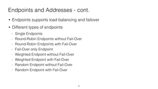 Endpoints and Addresses - cont.
• Endpoints supports load balancing and failover
• Different types of endpoints
- Single Endpoints
- Round-Robin Endpoints without Fail-Over
- Round-Robin Endpoints with Fail-Over
- Fail-Over only Endpoint
- Weighted Endpoint without Fail-Over
- Weighted Endpoint with Fail-Over
- Random Endpoint without Fail-Over
- Random Endpoint with Fail-Over
6
 