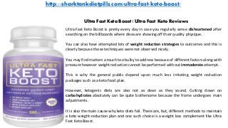http://sharktankdietpills.com/ultra-fast-keto-boost/
Ultra Fast Keto Boost | Ultra Fast Keto Reviews
Ultra Fast Keto Boost is pretty every day in case you regularly sense disheartened after
searching on the billboards where divas are showing off their quality physique.
You can also have attempted lots of weight reduction strategies to outcomes and this is
clearly because those techniques were not observed nicely.
You may find matters a touch too bulky to address because of different factors along with
pressure however weight reduction cannot be performed without immoderate attempt.
This is why the general public depend upon much less irritating weight reduction
packages such as a keto food plan.
However, ketogenic diets are also not as clean as they sound. Cutting down on
carbohydrates absolutely can be quite bothersome because the frame undergoes main
adjustments.
It is also the main cause why keto diets fail. There are, but, different methods to maintain
a keto weight-reduction plan and one such choice is a weight loss complement like Ultra
Fast Keto Boost.
 
