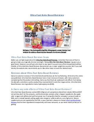Ultra Fast Keto Boost Reviews
Ultra Fast Keto Boost Reviews Scam
Before you set high expectations for Ultra Fast Keto Boost Reviews, remember that none of them is
going to make you magically slimmer overnight. Taking Ultra Fast Keto Boost Reviews may give you a
good boost. However, you will get a lot closer to your goal if you put more effort into getting healthier.
A bottle of Ultra Fast Keto Boost Reviews does promise you a major weight loss success. But if you read
closely, the website also recommends you to take other steps to reach the desired result.
Reviews about Ultra Fast Keto Boost Reviews
Genuine customer reviews of Ultra Fast Keto Boost Reviews are far less flattering. At the time this article
was published, Ultra Fast Keto Boost Reviews had a 3-star review on Amazon, with many customers
complaining that the product did nothing. Some say that they had unpleasant side effects from taking
the diet pills, and others say the product they received didn’t match the images online. Ultra Fast Keto
Boost Reviews main ingredients is beta-hydroxybutyrate (BHB).
Is there any side effects of Ultra Fast Keto Boost Reviews?
Ultra Fast Keto Boost Reviews contain 800 milligrams of a proprietary blend that includes BHB and MCT
oil, but they don’t list the amounts, and the blend also contains other, cheaper ingredients, like apple
cider vinegar and caffeine derived from green tea. It’s plausible that the company is using virtually no
BHB, and is instead basically selling apple cider vinegar or caffeine pills at a very high price. Dietary
supplements are not regulated by the FDA, so your best bet is always to choose Ultra Fast Keto Boost
Reviews that list their ingredients transparently, with exact amounts, so you know exactly what you’re
getting.
 