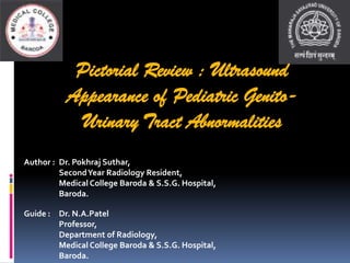 Pictorial Review : Ultrasound
Appearance of Pediatric Genito-
Urinary Tract Abnormalities
Guide : Dr. N.A.Patel
Professor,
Department of Radiology,
Medical College Baroda & S.S.G. Hospital,
Baroda.
Author : Dr. Pokhraj Suthar,
SecondYear Radiology Resident,
Medical College Baroda & S.S.G. Hospital,
Baroda.
 