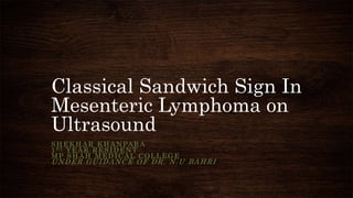 Classical Sandwich Sign In
Mesenteric Lymphoma on
Ultrasound
SHEKHAR KHANPARA
1ST YEAR RESIDENT
MP SHAH MEDICAL COLLEGE
UNDER GUIDANCE OF DR. N.U BAHRI
 