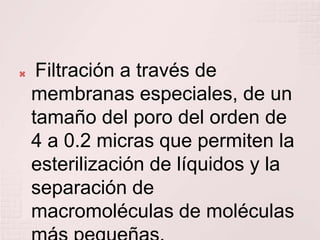     Filtración a través de
    membranas especiales, de un
    tamaño del poro del orden de
    4 a 0.2 micras que permiten la
    esterilización de líquidos y la
    separación de
    macromoléculas de moléculas
 