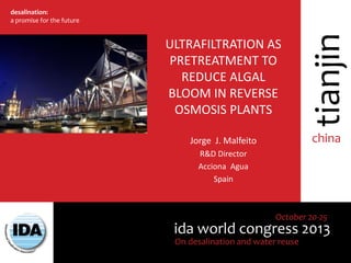ida world congress 2013
October 20-25
On desalination and water reuse
china
tianjin
desalination:
a promise for the future
ULTRAFILTRATION AS
PRETREATMENT TO
REDUCE ALGAL
BLOOM IN REVERSE
OSMOSIS PLANTS
Jorge J. Malfeito
R&D Director
Acciona Agua
Spain
 