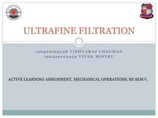 1 3 0 4 2 0 1 0 5 0 5 8 V I S H V A R A J C H A U H A N
1 3 0 4 2 0 1 0 5 0 5 9 V I V E K M I S T R Y
ULTRAFINE FILTRATION
ACTIVE LEARNING ASSIGNMENT, MECHANICAL OPERATIONS, BE SEM V.
 
