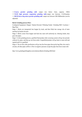 >> Coarse powder grinding mill: output size below 3mm, capacity 100t/h
>> YGM high pressure suspension grinding mill: output size between 15-425meshes
>> HGM three-ring micro powder grinding mill: output size between 200-3000meshes (can be
adjusted)
Barite Grinding process Flow:
Configured Equipment: Hopper+ Bucket Elevator+Vibrating Feeder +Grinding Mill+ Cyclones +
Bag Filter
Stage 1. Barite are transported into hopper by truck, and then lifted into storage silo of main
machine by bucket elevator.
Stage 2. Barite comes from hopper and feed into main mill uniformly by vibrating feeder, then
goes into pipes.
Stage 3. In the grinding process, qualified final product after screening system will go into powder
collector by pipes, and then go out from outlet. Unqualified product will go back to main mill and
regrind until it is qualified.
Stage 4. The air flow after purification will go into fan from pipes that up the bag filter, the wind is
circular, all other pipes airflow is flow in negative pressure except the pipe from fan to main mill.
http://www.grindingmillsupplier.com/solutions/Barite-Grinding-Mill.html
 