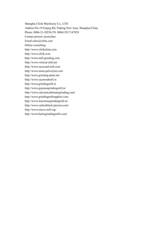 Shanghai Clirik Machinery Co., LTD
Address:No.19 Fuqing Rd, Pudong New Area, Shanghai,China
Phone: 0086-21-20236178 008613917147829
Contact person: jessiezhao
Email:sales@clirik.com
Online consulting:
http://www.clirikchina.com
http://www.clirik.com
http://www.mill-grinding.com
http://www.vertical-mill.net
http://www.raymond-mill.com
http://www.stone-pulverizer.com
http://www.grinding-plant.net
http://www.raymondmill.in
http://www.grindingmill.in
http://www.gypsumgrindingmill.in/
http://www.calciumcarbonategrinding.com/
http://www.grindingmillsupplier.com/
http://www.limestonegrindingmill.in/
http://www.carbonblack-process.com/
http://www.micro-mill.org/
http://www.baritegrindingmills.com/
 