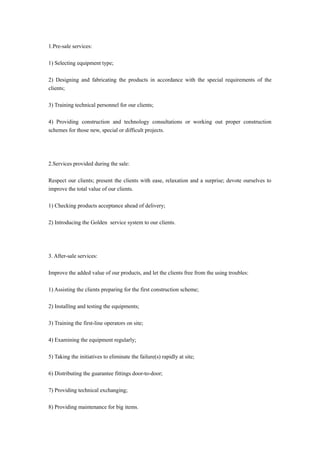 1.Pre-sale services:
1) Selecting equipment type;
2) Designing and fabricating the products in accordance with the special requirements of the
clients;
3) Training technical personnel for our clients;
4) Providing construction and technology consultations or working out proper construction
schemes for those new, special or difficult projects.
2.Services provided during the sale:
Respect our clients; present the clients with ease, relaxation and a surprise; devote ourselves to
improve the total value of our clients.
1) Checking products acceptance ahead of delivery;
2) Introducing the Golden service system to our clients.
3. After-sale services:
Improve the added value of our products, and let the clients free from the using troubles:
1) Assisting the clients preparing for the first construction scheme;
2) Installing and testing the equipments;
3) Training the first-line operators on site;
4) Examining the equipment regularly;
5) Taking the initiatives to eliminate the failure(s) rapidly at site;
6) Distributing the guarantee fittings door-to-door;
7) Providing technical exchanging;
8) Providing maintenance for big items.
 
