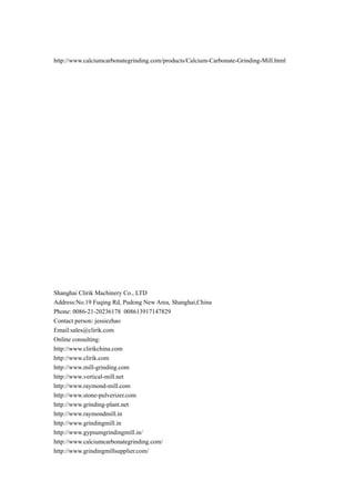 http://www.calciumcarbonategrinding.com/products/Calcium-Carbonate-Grinding-Mill.html
Shanghai Clirik Machinery Co., LTD
Address:No.19 Fuqing Rd, Pudong New Area, Shanghai,China
Phone: 0086-21-20236178 008613917147829
Contact person: jessiezhao
Email:sales@clirik.com
Online consulting:
http://www.clirikchina.com
http://www.clirik.com
http://www.mill-grinding.com
http://www.vertical-mill.net
http://www.raymond-mill.com
http://www.stone-pulverizer.com
http://www.grinding-plant.net
http://www.raymondmill.in
http://www.grindingmill.in
http://www.gypsumgrindingmill.in/
http://www.calciumcarbonategrinding.com/
http://www.grindingmillsupplier.com/
 