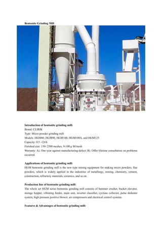 Bentonite Grinding Mill
Introduction of bentonite grinding mill:
Brand: CLIRIK
Type: Micro powder grinding mill
Models: HGM80, HGM90, HGM100, HGM100A, and HGM125
Capacity: 0.5 -12t/h
Finished size: 150~2500 meshes, 9-100 μ M/mesh
Warranty: A). One year against manufacturing defect; B). Offer lifetime consultation on problems
occurred.
Applications of bentonite grinding mill:
HGM bentonite grinding mill is the new type mining equipment for making micro powders, fine
powders, which is widely applied in the industries of metallurgy, mining, chemistry, cement,
construction, refractory materials, ceramics, and so on.
Production line of bentonite grinding mill:
The whole set HGM series bentonite grinding mill consists of hammer crusher, bucket elevator,
storage hopper, vibrating feeder, main unit, inverter classifier, cyclone collector, pulse deduster
system, high pressure positive blower, air compressors and electrical control systems.
Features & Advantages of bentonite grinding mill:
 