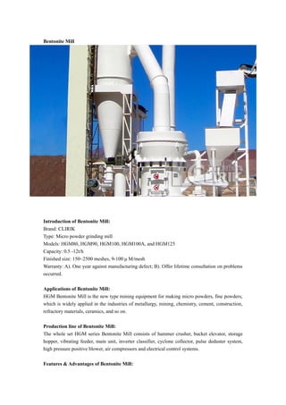 Bentonite Mill
Introduction of Bentonite Mill:
Brand: CLIRIK
Type: Micro powder grinding mill
Models: HGM80, HGM90, HGM100, HGM100A, and HGM125
Capacity: 0.5 -12t/h
Finished size: 150~2500 meshes, 9-100 μ M/mesh
Warranty: A). One year against manufacturing defect; B). Offer lifetime consultation on problems
occurred.
Applications of Bentonite Mill:
HGM Bentonite Mill is the new type mining equipment for making micro powders, fine powders,
which is widely applied in the industries of metallurgy, mining, chemistry, cement, construction,
refractory materials, ceramics, and so on.
Production line of Bentonite Mill:
The whole set HGM series Bentonite Mill consists of hammer crusher, bucket elevator, storage
hopper, vibrating feeder, main unit, inverter classifier, cyclone collector, pulse deduster system,
high pressure positive blower, air compressors and electrical control systems.
Features & Advantages of Bentonite Mill:
 