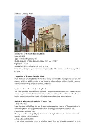 Bentonite Grinding Plant
Introduction of Bentonite Grinding Plant:
Brand: CLIRIK
Type: Micro powder grinding mill
Models: HGM80, HGM90, HGM100, HGM100A, and HGM125
Capacity: 0.5 -12t/h
Finished size: 150~2500 meshes, 9-100 μ M/mesh
Warranty: A). One year against manufacturing defect; B). Offer lifetime consultation on problems
occurred.
Applications of Bentonite Grinding Plant:
HGM Bentonite Grinding Plant is the new type mining equipment for making micro powders, fine
powders, which is widely applied in the industries of metallurgy, mining, chemistry, cement,
construction, refractory materials, ceramics, and so on.
Production line of Bentonite Grinding Plant:
The whole set HGM series Bentonite Grinding Plant consists of hammer crusher, bucket elevator,
storage hopper, vibrating feeder, main unit, inverter classifier, cyclone collector, pulse deduster
system, high pressure positive blower, air compressors and electrical control systems.
Features & Advantages of Bentonite Grinding Plant:
1. High Efficiency
Under the same finished final size and the same motor power, the capacity of the machine is twice
as much as jet mill, mixing grinder and ball mill, and energy consumption decreased 30%.
2. Long lifecycle of spare parts
The ring and roller are forged by special material with high utilization, the lifetime can reach 2-5
years for grinding calcite carbonate.
3. High safety and reliability
As no rolling bearings or screws in grinding cavity, there are no problems caused by bolts
 