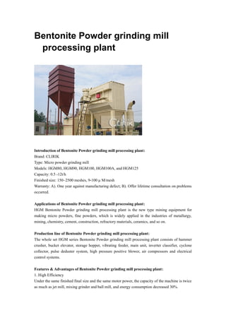 Bentonite Powder grinding mill
processing plant
Introduction of Bentonite Powder grinding mill processing plant:
Brand: CLIRIK
Type: Micro powder grinding mill
Models: HGM80, HGM90, HGM100, HGM100A, and HGM125
Capacity: 0.5 -12t/h
Finished size: 150~2500 meshes, 9-100 μ M/mesh
Warranty: A). One year against manufacturing defect; B). Offer lifetime consultation on problems
occurred.
Applications of Bentonite Powder grinding mill processing plant:
HGM Bentonite Powder grinding mill processing plant is the new type mining equipment for
making micro powders, fine powders, which is widely applied in the industries of metallurgy,
mining, chemistry, cement, construction, refractory materials, ceramics, and so on.
Production line of Bentonite Powder grinding mill processing plant:
The whole set HGM series Bentonite Powder grinding mill processing plant consists of hammer
crusher, bucket elevator, storage hopper, vibrating feeder, main unit, inverter classifier, cyclone
collector, pulse deduster system, high pressure positive blower, air compressors and electrical
control systems.
Features & Advantages of Bentonite Powder grinding mill processing plant:
1. High Efficiency
Under the same finished final size and the same motor power, the capacity of the machine is twice
as much as jet mill, mixing grinder and ball mill, and energy consumption decreased 30%.
 