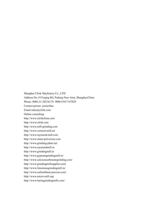 Shanghai Clirik Machinery Co., LTD
Address:No.19 Fuqing Rd, Pudong New Area, Shanghai,China
Phone: 0086-21-20236178 008613917147829
Contact person: jessiezhao
Email:sales@clirik.com
Online consulting:
http://www.clirikchina.com
http://www.clirik.com
http://www.mill-grinding.com
http://www.vertical-mill.net
http://www.raymond-mill.com
http://www.stone-pulverizer.com
http://www.grinding-plant.net
http://www.raymondmill.in
http://www.grindingmill.in
http://www.gypsumgrindingmill.in/
http://www.calciumcarbonategrinding.com/
http://www.grindingmillsupplier.com/
http://www.limestonegrindingmill.in/
http://www.carbonblack-process.com/
http://www.micro-mill.org/
http://www.baritegrindingmills.com/
 