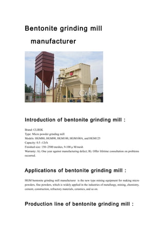 Bentonite grinding mill
manufacturer
Introduction of bentonite grinding mill :
Brand: CLIRIK
Type: Micro powder grinding mill
Models: HGM80, HGM90, HGM100, HGM100A, and HGM125
Capacity: 0.5 -12t/h
Finished size: 150~2500 meshes, 9-100 μ M/mesh
Warranty: A). One year against manufacturing defect; B). Offer lifetime consultation on problems
occurred.
Applications of bentonite grinding mill :
HGM bentonite grinding mill manufacturer is the new type mining equipment for making micro
powders, fine powders, which is widely applied in the industries of metallurgy, mining, chemistry,
cement, construction, refractory materials, ceramics, and so on.
Production line of bentonite grinding mill :
 