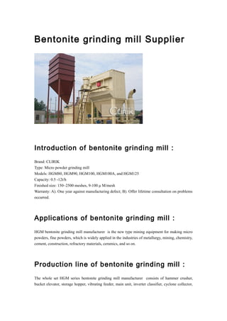 Bentonite grinding mill Supplier
Introduction of bentonite grinding mill :
Brand: CLIRIK
Type: Micro powder grinding mill
Models: HGM80, HGM90, HGM100, HGM100A, and HGM125
Capacity: 0.5 -12t/h
Finished size: 150~2500 meshes, 9-100 μ M/mesh
Warranty: A). One year against manufacturing defect; B). Offer lifetime consultation on problems
occurred.
Applications of bentonite grinding mill :
HGM bentonite grinding mill manufacturer is the new type mining equipment for making micro
powders, fine powders, which is widely applied in the industries of metallurgy, mining, chemistry,
cement, construction, refractory materials, ceramics, and so on.
Production line of bentonite grinding mill :
The whole set HGM series bentonite grinding mill manufacturer consists of hammer crusher,
bucket elevator, storage hopper, vibrating feeder, main unit, inverter classifier, cyclone collector,
 