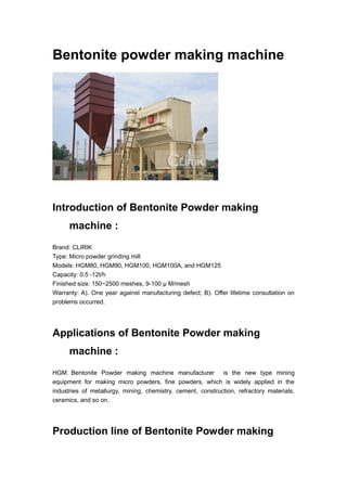 Bentonite powder making machine
Introduction of Bentonite Powder making
machine :
Brand: CLIRIK
Type: Micro powder grinding mill
Models: HGM80, HGM90, HGM100, HGM100A, and HGM125
Capacity: 0.5 -12t/h
Finished size: 150~2500 meshes, 9-100 μ M/mesh
Warranty: A). One year against manufacturing defect; B). Offer lifetime consultation on
problems occurred.
Applications of Bentonite Powder making
machine :
HGM Bentonite Powder making machine manufacturer is the new type mining
equipment for making micro powders, fine powders, which is widely applied in the
industries of metallurgy, mining, chemistry, cement, construction, refractory materials,
ceramics, and so on.
Production line of Bentonite Powder making
 