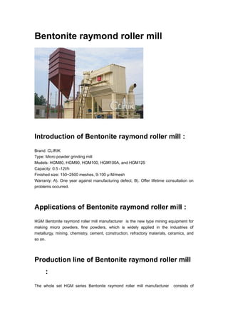 Bentonite raymond roller mill
Introduction of Bentonite raymond roller mill :
Brand: CLIRIK
Type: Micro powder grinding mill
Models: HGM80, HGM90, HGM100, HGM100A, and HGM125
Capacity: 0.5 -12t/h
Finished size: 150~2500 meshes, 9-100 μ M/mesh
Warranty: A). One year against manufacturing defect; B). Offer lifetime consultation on
problems occurred.
Applications of Bentonite raymond roller mill :
HGM Bentonite raymond roller mill manufacturer is the new type mining equipment for
making micro powders, fine powders, which is widely applied in the industries of
metallurgy, mining, chemistry, cement, construction, refractory materials, ceramics, and
so on.
Production line of Bentonite raymond roller mill
:
The whole set HGM series Bentonite raymond roller mill manufacturer consists of
 