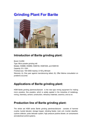 Grinding Plant For Barite
Introduction of Barite grinding plant:
Brand: CLIRIK
Type: Micro powder grinding mill
Models: HGM80, HGM90, HGM100, HGM100A, and HGM125
Capacity: 0.5 -12t/h
Finished size: 150~2500 meshes, 9-100 μ M/mesh
Warranty: A). One year against manufacturing defect; B). Offer lifetime consultation on
problems occurred.
Applications of Barite grinding plant:
HGM Barite grinding plantmanufacturer is the new type mining equipment for making
micro powders, fine powders, which is widely applied in the industries of metallurgy,
mining, chemistry, cement, construction, refractory materials, ceramics, and so on.
Production line of Barite grinding plant:
The whole set HGM series Barite grinding plantmanufacturer consists of hammer
crusher, bucket elevator, storage hopper, vibrating feeder, main unit, inverter classifier,
cyclone collector, pulse deduster system, high pressure positive blower, air compressors
and electrical control systems.
 