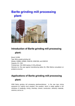 Barite grinding mill processing
plant
Introduction of Barite grinding mill processing
plant:
Brand: CLIRIK
Type: Micro powder grinding mill
Models: HGM80, HGM90, HGM100, HGM100A, and HGM125
Capacity: 0.5 -12t/h
Finished size: 150~2500 meshes, 9-100 μ M/mesh
Warranty: A). One year against manufacturing defect; B). Offer lifetime consultation on
problems occurred.
Applications of Barite grinding mill processing
plant:
HGM Barite grinding mill processing plantmanufacturer is the new type mining
equipment for making micro powders, fine powders, which is widely applied in the
industries of metallurgy, mining, chemistry, cement, construction, refractory materials,
ceramics, and so on.
 