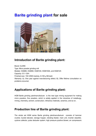 Barite grinding plant for sale
Introduction of Barite grinding plant:
Brand: CLIRIK
Type: Micro powder grinding mill
Models: HGM80, HGM90, HGM100, HGM100A, and HGM125
Capacity: 0.5 -12t/h
Finished size: 150~2500 meshes, 9-100 μ M/mesh
Warranty: A). One year against manufacturing defect; B). Offer lifetime consultation on
problems occurred.
Applications of Barite grinding plant:
HGM Barite grinding plantmanufacturer is the new type mining equipment for making
micro powders, fine powders, which is widely applied in the industries of metallurgy,
mining, chemistry, cement, construction, refractory materials, ceramics, and so on.
Production line of Barite grinding plant:
The whole set HGM series Barite grinding plantmanufacturer consists of hammer
crusher, bucket elevator, storage hopper, vibrating feeder, main unit, inverter classifier,
cyclone collector, pulse deduster system, high pressure positive blower, air compressors
 