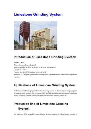 Limestone Grinding System
Introduction of Limestone Grinding System:
Brand: CLIRIK
Type: Micro powder grinding mill
Models: HGM80, HGM90, HGM100, HGM100A, and HGM125
Capacity: 0.5 -12t/h
Finished size: 150~2500 meshes, 9-100 μ M/mesh
Warranty: A). One year against manufacturing defect; B). Offer lifetime consultation on problems
occurred.
Applications of Limestone Grinding System:
HGM Limestone Grinding SystemLimestone Grinding System is the new type mining equipment
for making micro powders, fine powders, which is widely applied in the industries of metallurgy,
mining, chemistry, cement, construction, refractory materials, ceramics, and so on.
Production line of Limestone Grinding
System:
The whole set HGM series Limestone Grinding SystemLimestone Grinding System consists of
 