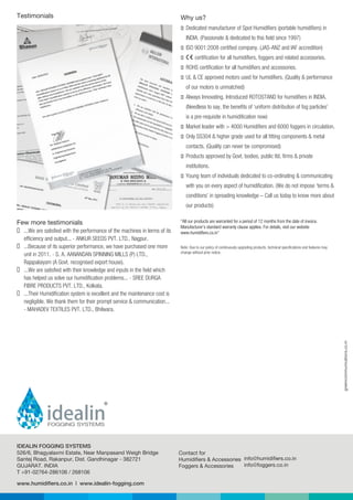 greencommunications.co.in
www.humidifiers.co.in | www.idealin-fogging.com
526/6, Bhagyalaxmi Estate, Near Manpasand Weigh Bridge
Santej Road, Rakanpur, Dist. Gandhinagar - 382721
GUJARAT. INDIA
T +91-02764-286106 / 268106
Contact for
Humidifiers & Accessories
Foggers & Accessories
info@humidifiers.co.in
info@foggers.co.in
IDEALIN FOGGING SYSTEMS
Testimonials
Few more testimonials
 ...We are satisfied with the performance of the machines in terms of its
efficiency and output... - ANKUR SEEDS PVT. LTD., Nagpur.
 ...Because of its superior performance, we have purchased one more
unit in 2011. - S. A. AANANDAN SPINNING MILLS (P) LTD.,
Rajapalaiyam (A Govt. recognised export house).
 ...We are satisfied with their knowledge and inputs in the field which
has helped us solve our humidification problems... - SREE DURGA
FIBRE PRODUCTS PVT. LTD., Kolkata.
 ...Their Humidification system is excellent and the maintenance cost is
negligible. We thank them for their prompt service & communication...
- MAHADEV TEXTILES PVT. LTD., Bhilwara.
“All our products are warranted for a period of 12 months from the date of invoice.
Manufacturer's standard warranty clause applies. For details, visit our website
www.humidifiers.co.in"
Note: Due to our policy of continuously upgrading products, technical specifications and features may
change without prior notice.
Why us?
 Dedicated manufacturer of Spot Humidifiers (portable humidifiers) in
INDIA. (Passionate & dedicated to this field since 1997)
 ISO 9001:2008 certified company. (JAS-ANZ and IAF accredition)
 certification for all humidifiers, foggers and related accessories.
 ROHS certification for all humidifiers and accessories.
 UL & CE approved motors used for humidifiers. (Quality & performance
of our motors is unmatched)
 Always Innovating. Introduced ROTOSTAND for humidifiers in INDIA.
(Needless to say, the benefits of ‘uniform distribution of fog particles’
is a pre-requisite in humidification now)
 Market leader with > 4000 Humidifiers and 6000 foggers in circulation.
 Only SS304 & higher grade used for all fitting components & metal
contacts. (Quality can never be compromised)
 Products approved by Govt. bodies, public ltd. firms & private
institutions.
 Young team of individuals dedicated to co-ordinating & communicating
with you on every aspect of humidification. (We do not impose ‘terms &
conditions’ in spreading knowledge – Call us today to know more about
our products)
 