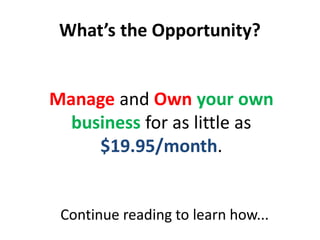 What’s the Opportunity?


Manage and Own your own
  business for as little as
     $19.95/month.


 Continue reading to learn how...
 