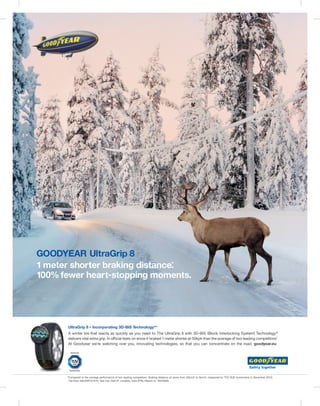 GOODYEAR UltraGrip 8
1 meter shorter braking distance.
                                *

100% fewer heart-stopping moments.




      UltraGrip 8 – Incorporating 3D-BIS Technology ® *
      A winter tire that reacts as quickly as you need to. The UltraGrip 8 with 3D-BIS (Block Interlocking System) Technology ®
      delivers vital extra grip. In official tests on snow it braked 1 meter shorter at 50kph than the average of two leading competitors.
                                                                                                                                         *
      At Goodyear we’re watching over you, innovating technologies, so that you can concentrate on the road. goodyear.eu




      *Compared to the average performance of two leading competitors. Braking distance on snow from 50km/h to 5km/h, measured by TÜV SÜD Automotive in December 2010;
       Tire Size: 205/55R16 91H; Test Car: Golf VI; Location: Ivalo (FIN); Report nr: 76244609.
 