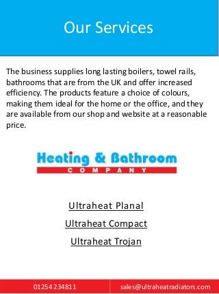 Our Services
The business supplies long lasting boilers, towel rails,
bathrooms that are from the UK and offer increased
e...