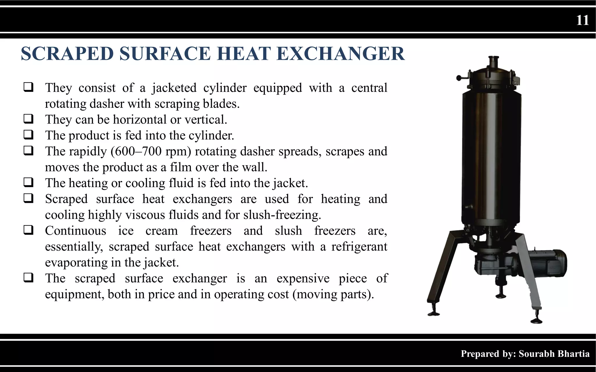 Prepared by: Sourabh Bhartia
11
SCRAPED SURFACE HEAT EXCHANGER
 They consist of a jacketed cylinder equipped with a central
rotating dasher with scraping blades.
 They can be horizontal or vertical.
 The product is fed into the cylinder.
 The rapidly (600–700 rpm) rotating dasher spreads, scrapes and
moves the product as a film over the wall.
 The heating or cooling fluid is fed into the jacket.
 Scraped surface heat exchangers are used for heating and
cooling highly viscous fluids and for slush-freezing.
 Continuous ice cream freezers and slush freezers are,
essentially, scraped surface heat exchangers with a refrigerant
evaporating in the jacket.
 The scraped surface exchanger is an expensive piece of
equipment, both in price and in operating cost (moving parts).
 