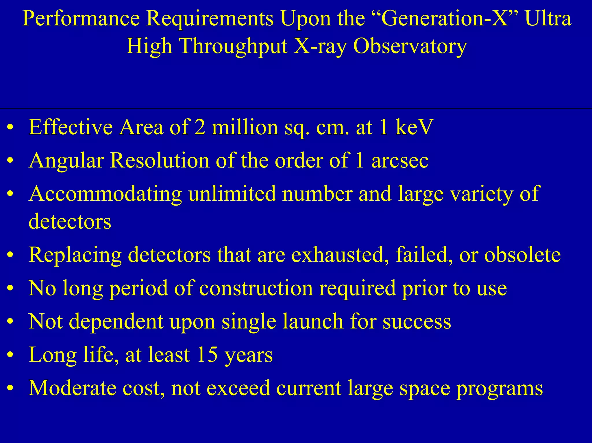 Performance Requirements Upon the “GenerUaltrtai Hoignh -ThXrou”gh pUut lXt-rraay 
NIAC June 2, 2000 
High Throughput X-ray Observatory 
• Effective Area of 2 million sq. cm. at 1 keV 
• Angular Resolution of the order of 1 arcsec 
• Accommodating unlimited number and large variety of 
detectors 
• Replacing detectors that are exhausted, failed, or obsolete 
• No long period of construction required prior to use 
• Not dependent upon single launch for success 
• Long life, at least 15 years 
• Moderate cost, not exceed current large space programs 
 