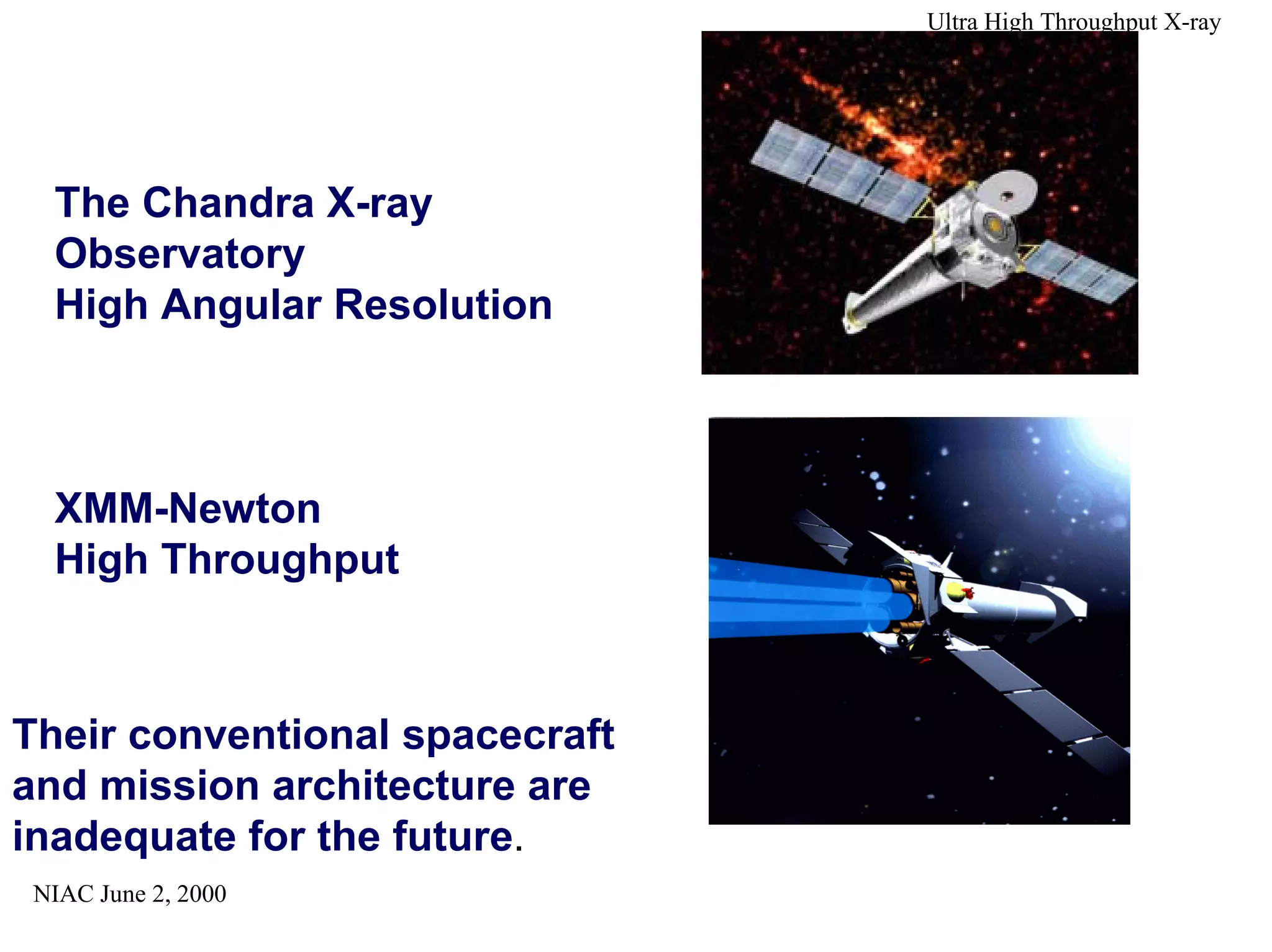 NIAC June 2, 2000 
Ultra High Throughput X-ray 
The Chandra X-ray 
Observatory 
High Angular Resolution 
XMM-Newton 
High Throughput 
Their conventional spacecraft 
and mission architecture are 
inadequate for the future. 
 