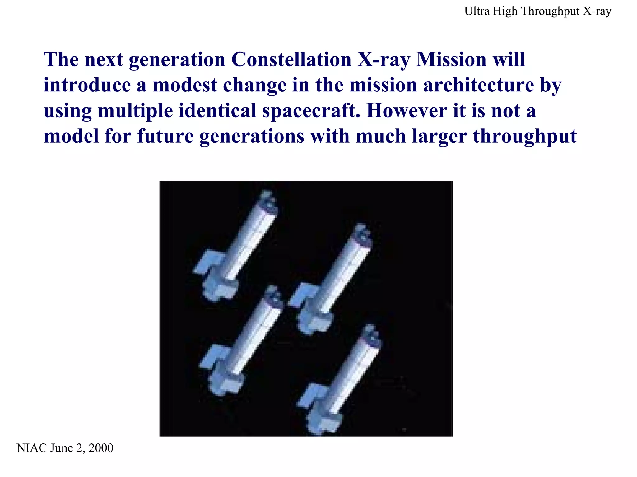 NIAC June 2, 2000 
Ultra High Throughput X-ray 
The next generation Constellation X-ray Mission will 
introduce a modest change in the mission architecture by 
using multiple identical spacecraft. However it is not a 
model for future generations with much larger throughput 
 