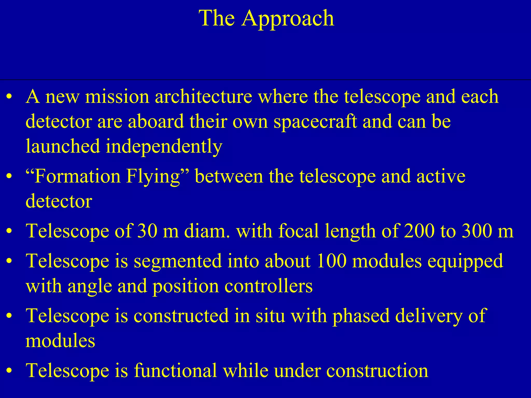 NIAC June 2, 2000 
Ultra High Throughput X-ray The Approach 
• A new mission architecture where the telescope and each 
detector are aboard their own spacecraft and can be 
launched independently 
• “Formation Flying” between the telescope and active 
detector 
• Telescope of 30 m diam. with focal length of 200 to 300 m 
• Telescope is segmented into about 100 modules equipped 
with angle and position controllers 
• Telescope is constructed in situ with phased delivery of 
modules 
• Telescope is functional while under construction 
 