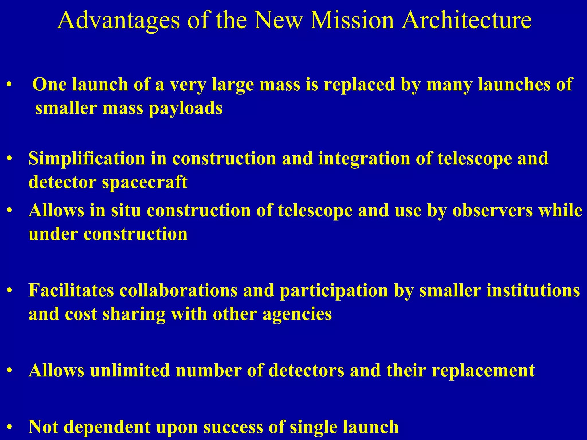 Ultra High Throughput X-ray Advantages of the New Mission Architecture 
• One launch of a very large mass is replaced by many launches of 
smaller mass payloads 
• Simplification in construction and integration of telescope and 
detector spacecraft 
• Allows in situ construction of telescope and use by observers while 
under construction 
• Facilitates collaborations and participation by smaller institutions 
and cost sharing with other agencies 
• Allows unlimited number of detectors and their replacement 
NIAC June 2, 2000 
• Not dependent upon success of single launch 
 