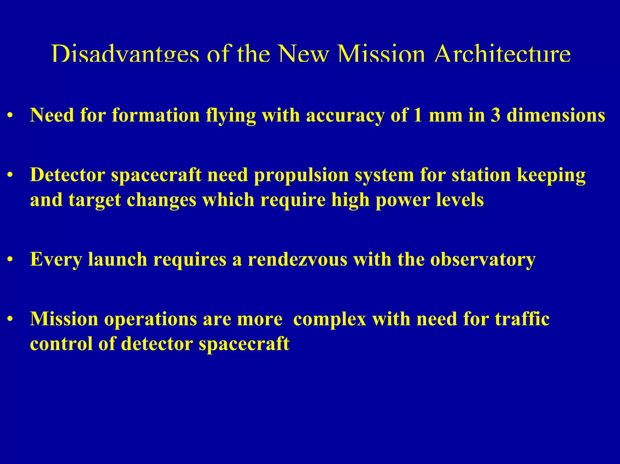 NIAC June 2, 2000 
Ultra High Throughput X-ray 
Disadvantges of the New Mission Architecture 
• Need for formation flying with accuracy of 1 mm in 3 dimensions 
• Detector spacecraft need propulsion system for station keeping 
and target changes which require high power levels 
• Every launch requires a rendezvous with the observatory 
• Mission operations are more complex with need for traffic 
control of detector spacecraft 
 