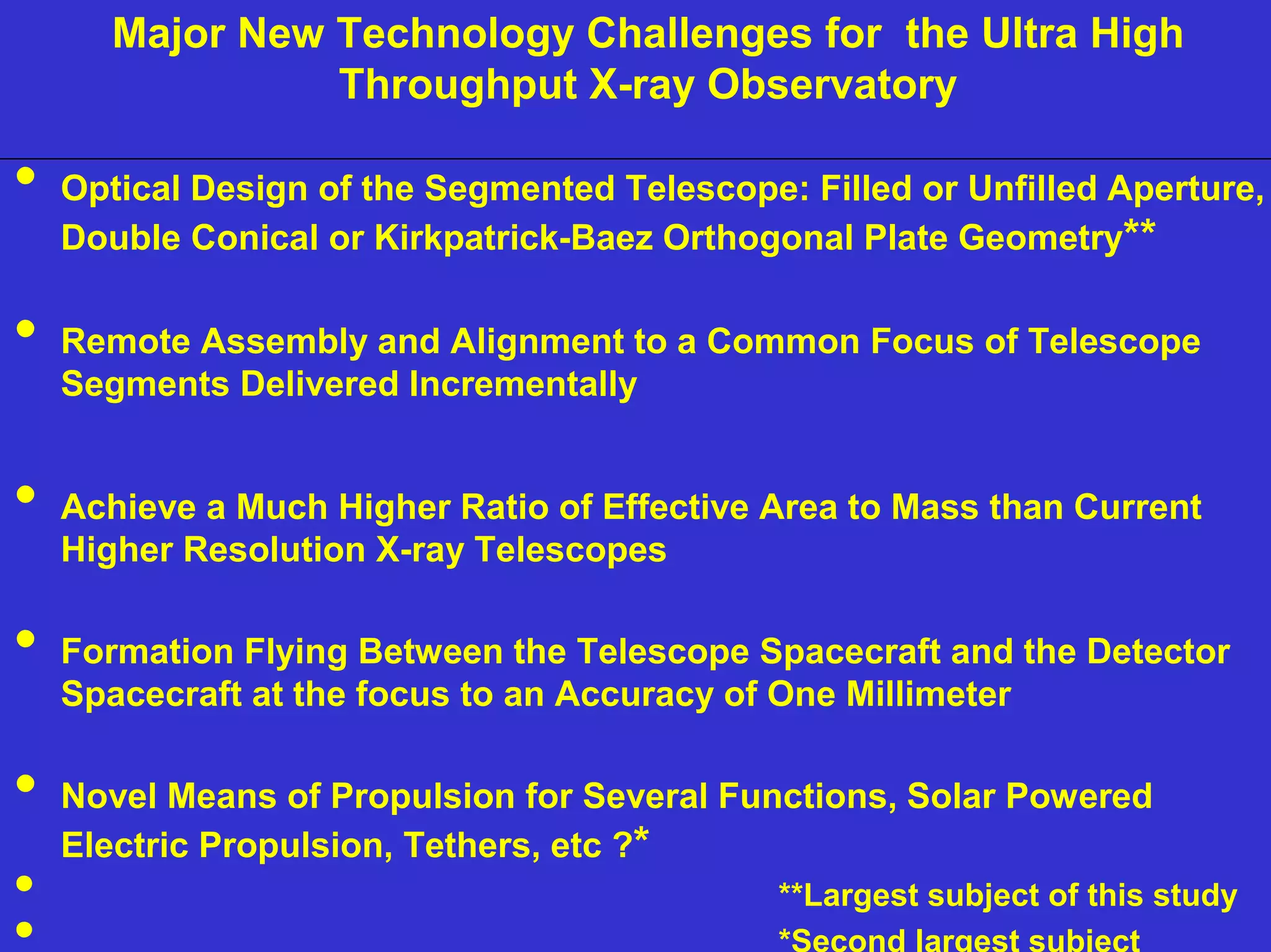 Major New Technology Challenges for the Ultra High 
NIAC June 2, 2000 
Ultra High Throughput X-ray 
Throughput X-ray Observatory 
Optical Design of the Segmented Telescope: Filled or Unfilled Aperture, 
Double Conical or Kirkpatrick-Baez Orthogonal Plate Geometry** 
Remote Assembly and Alignment to a Common Focus of Telescope 
Segments Delivered Incrementally 
Achieve a Much Higher Ratio of Effective Area to Mass than Current 
Higher Resolution X-ray Telescopes 
Formation Flying Between the Telescope Spacecraft and the Detector 
Spacecraft at the focus to an Accuracy of One Millimeter 
Novel Means of Propulsion for Several Functions, Solar Powered 
Electric Propulsion, Tethers, etc ?* 
**Largest subject of this study 
*Second largest subject 
 