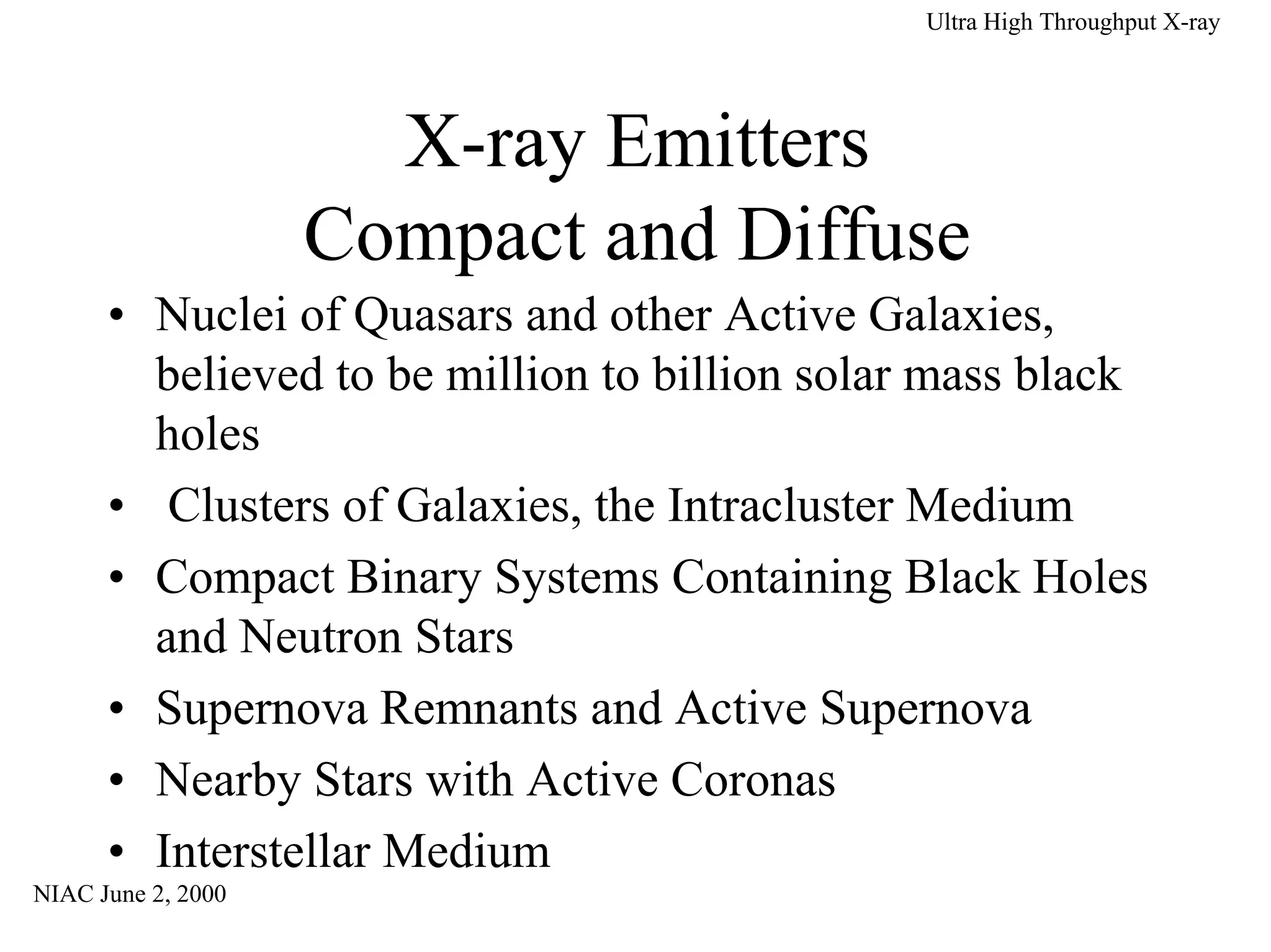NIAC June 2, 2000 
Ultra High Throughput X-ray 
• Nuclei of Quasars and other Active Galaxies, 
believed to be million to billion solar mass black 
holes 
• Clusters of Galaxies, the Intracluster Medium 
• Compact Binary Systems Containing Black Holes 
and Neutron Stars 
• Supernova Remnants and Active Supernova 
• Nearby Stars with Active Coronas 
• Interstellar Medium 
 